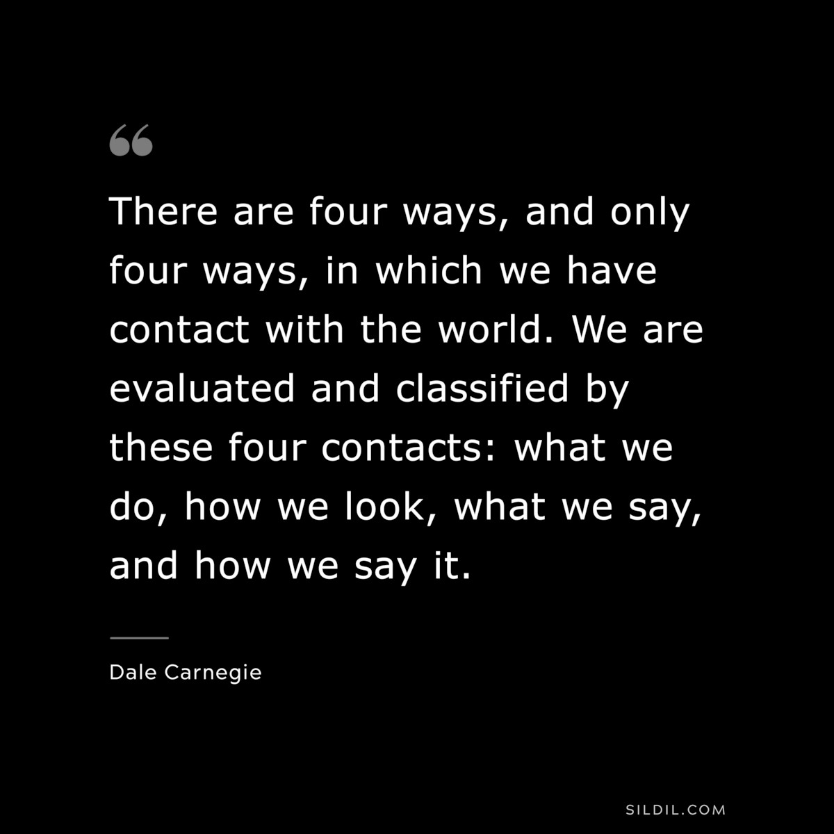 There are four ways, and only four ways, in which we have contact with the world. We are evaluated and classified by these four contacts: what we do, how we look, what we say, and how we say it.― Dale Carnegie