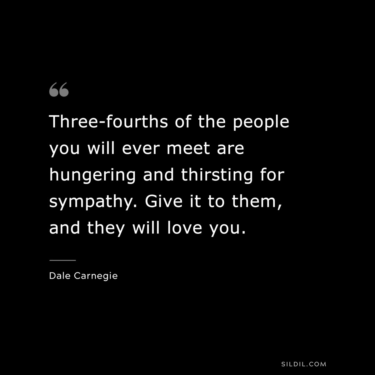 Three-fourths of the people you will ever meet are hungering and thirsting for sympathy. Give it to them, and they will love you.― Dale Carnegie
