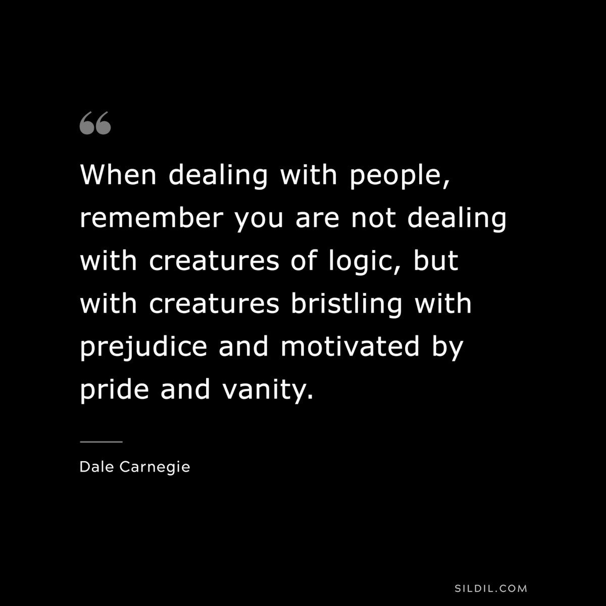 When dealing with people, remember you are not dealing with creatures of logic, but with creatures bristling with prejudice and motivated by pride and vanity.― Dale Carnegie