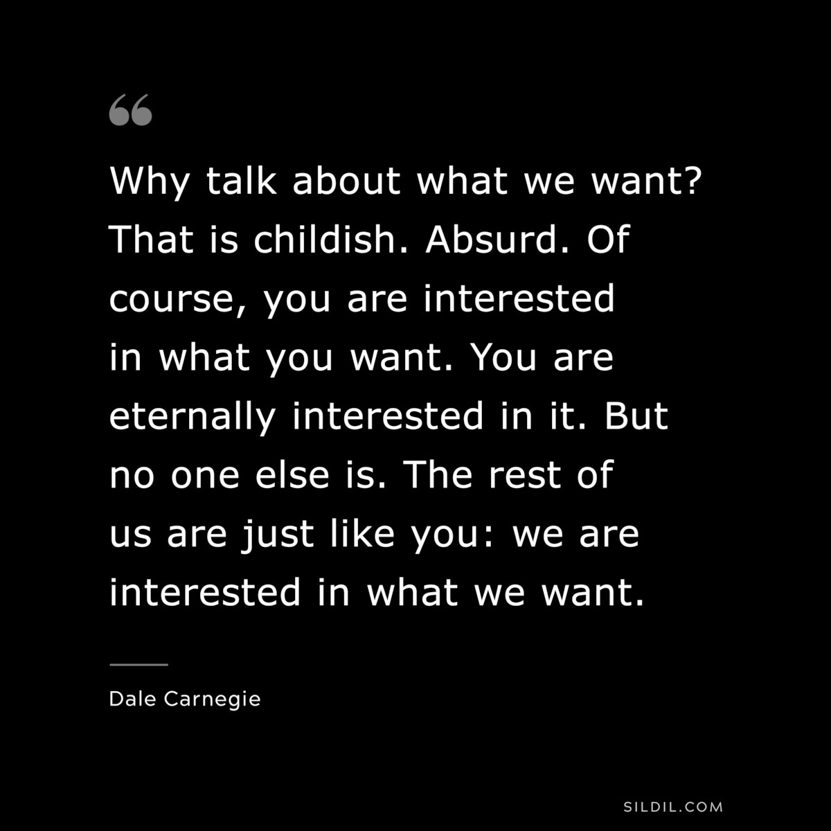 Why talk about what we want? That is childish. Absurd. Of course, you are interested in what you want. You are eternally interested in it. But no one else is. The rest of us are just like you: we are interested in what we want.― Dale Carnegie