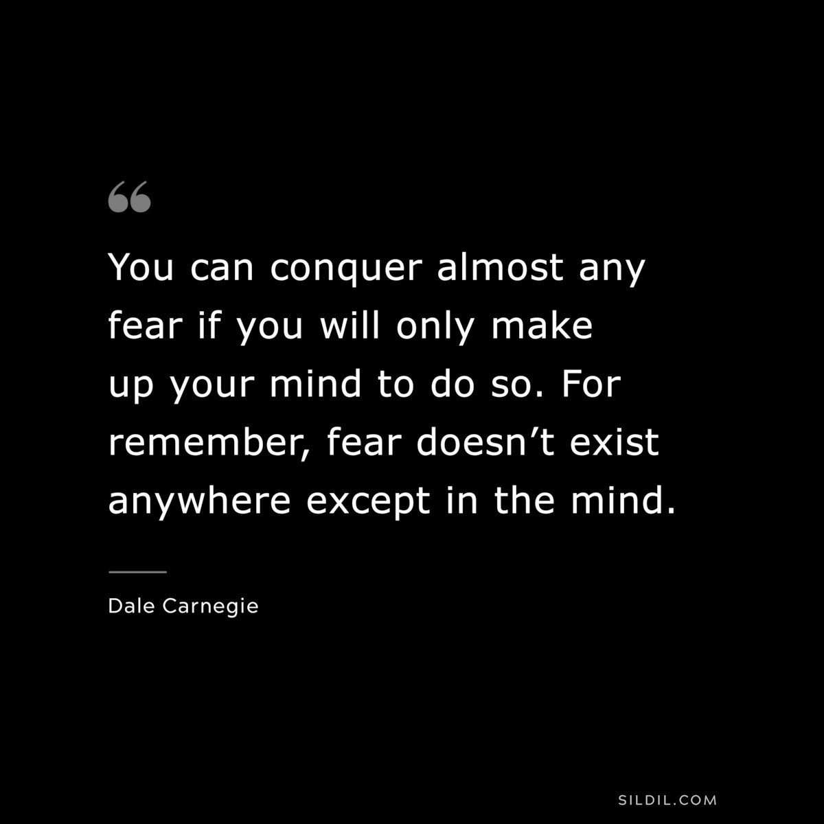 You can conquer almost any fear if you will only make up your mind to do so. For remember, fear doesn’t exist anywhere except in the mind.― Dale Carnegie