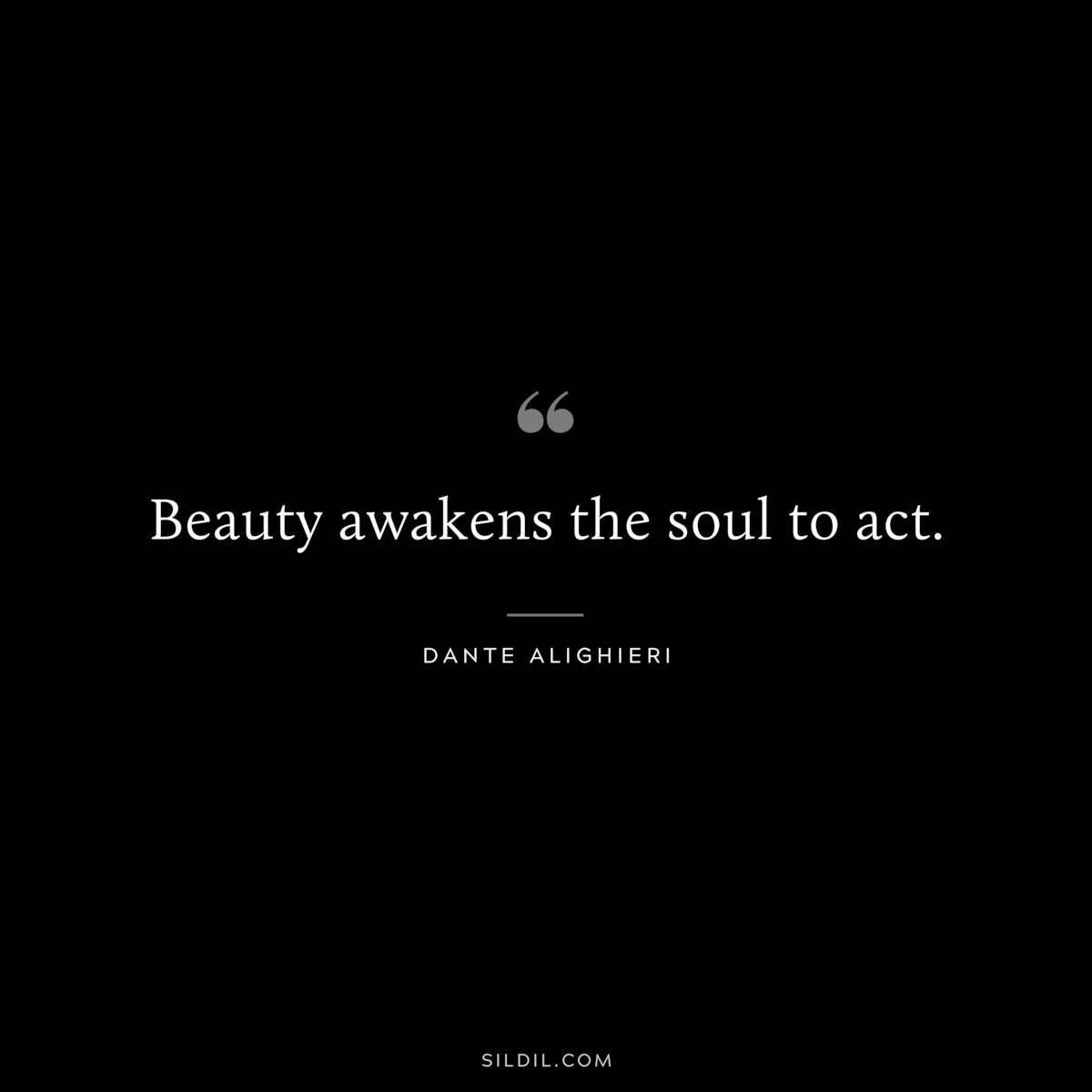 Beauty awakens the soul to act. ― Dante Alighieri