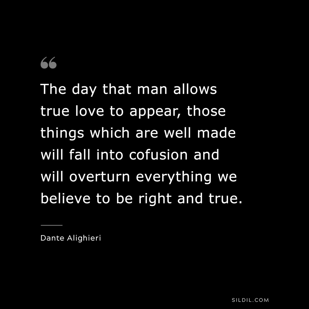 The day that man allows true love to appear, those things which are well made will fall into cofusion and will overturn everything we believe to be right and true. ― Dante Alighieri