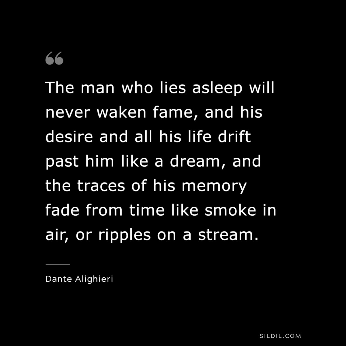 The man who lies asleep will never waken fame, and his desire and all his life drift past him like a dream, and the traces of his memory fade from time like smoke in air, or ripples on a stream. ― Dante Alighieri