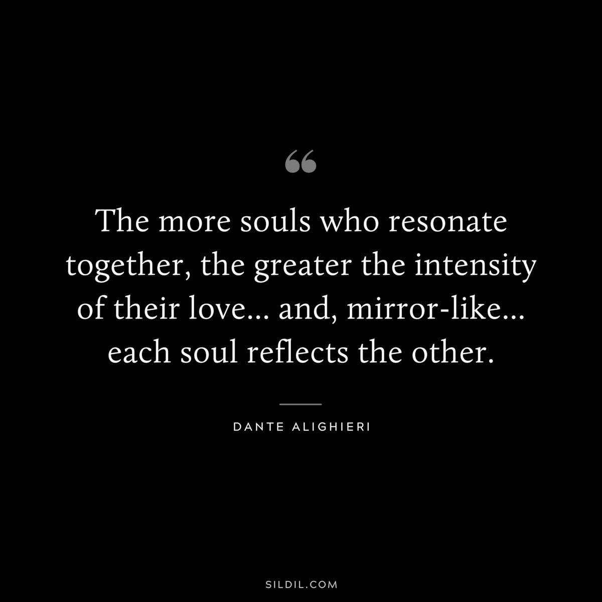 The more souls who resonate together, the greater the intensity of their love... and, mirror-like... each soul reflects the other. ― Dante Alighieri