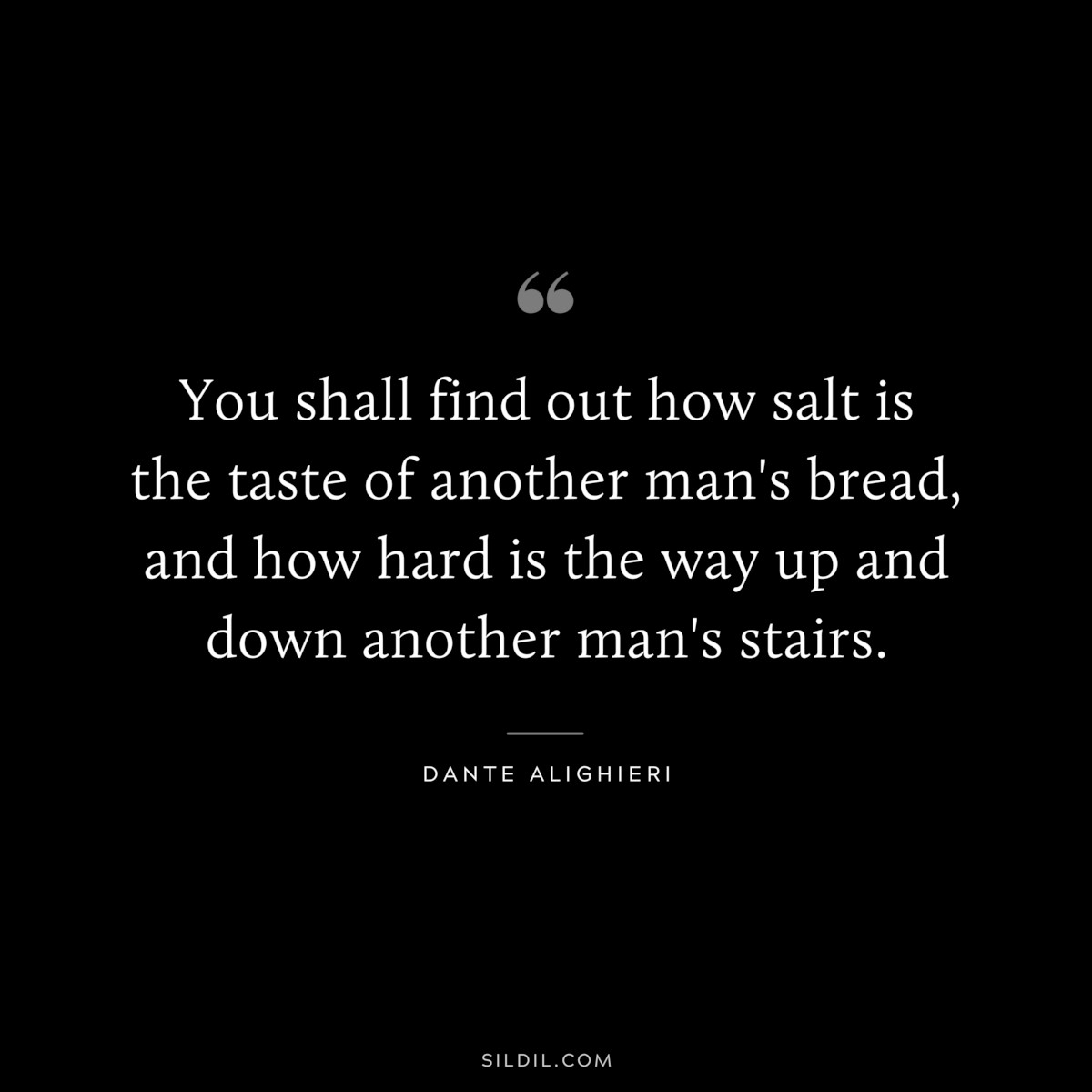 You shall find out how salt is the taste of another man's bread, and how hard is the way up and down another man's stairs. ― Dante Alighieri