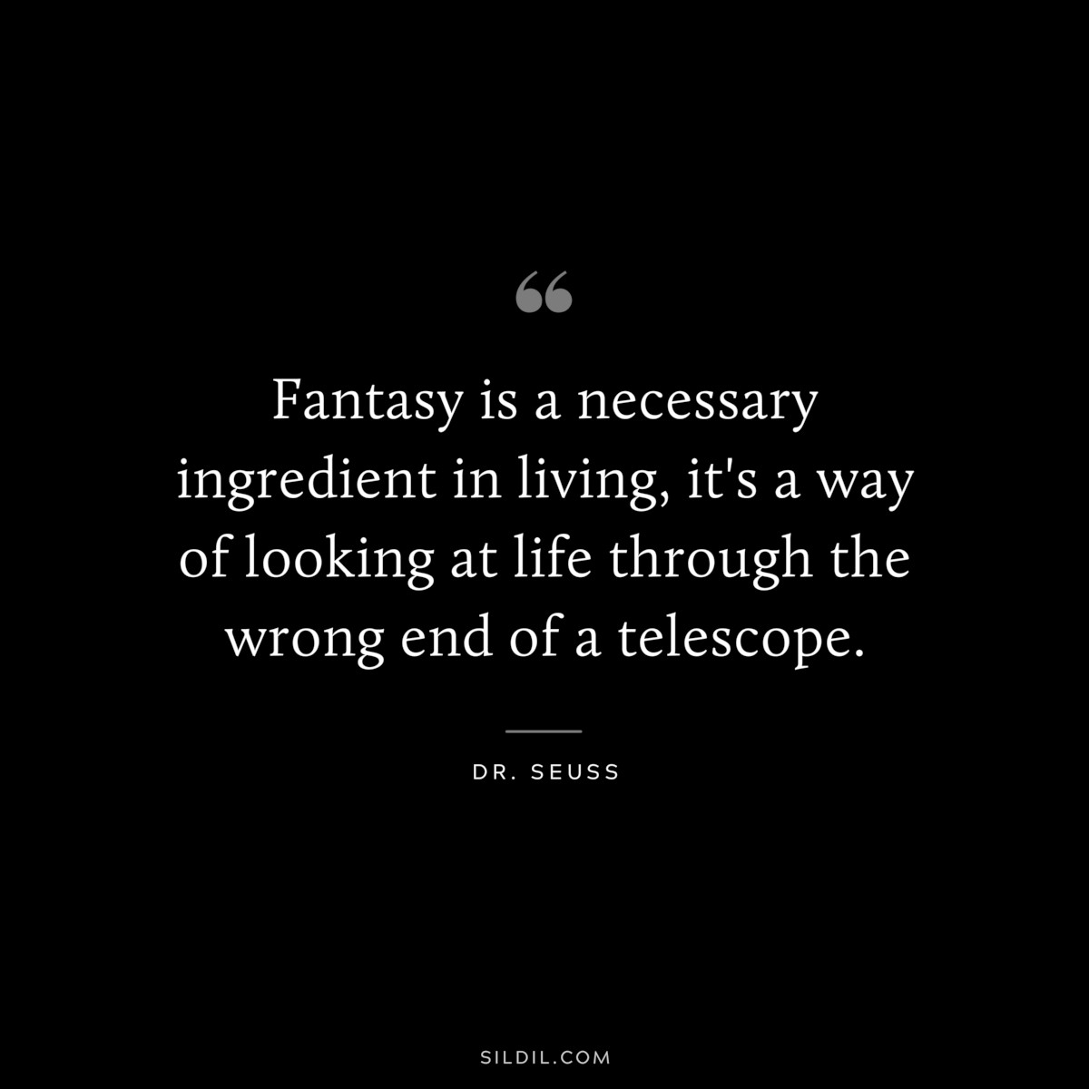 Fantasy is a necessary ingredient in living, it's a way of looking at life through the wrong end of a telescope. ― Dr. Seuss