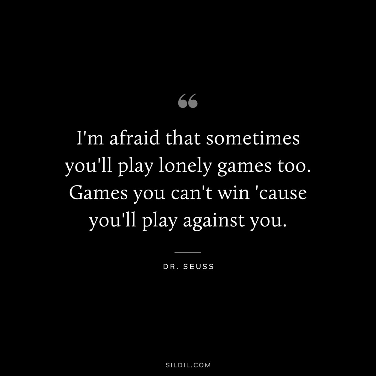I'm afraid that sometimes you'll play lonely games too. Games you can't win 'cause you'll play against you. ― Dr. Seuss