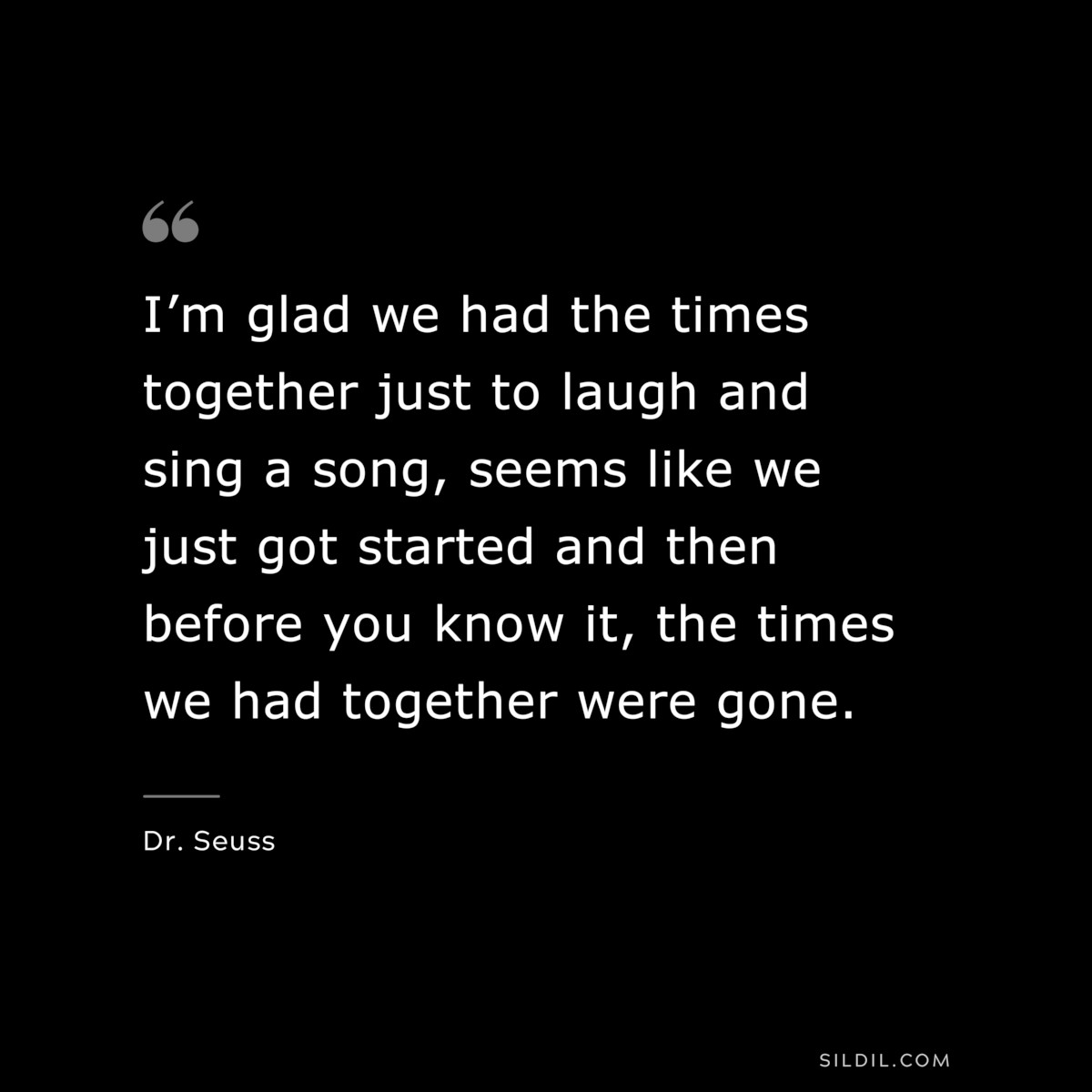 I’m glad we had the times together just to laugh and sing a song, seems like we just got started and then before you know it, the times we had together were gone. ― Dr. Seuss