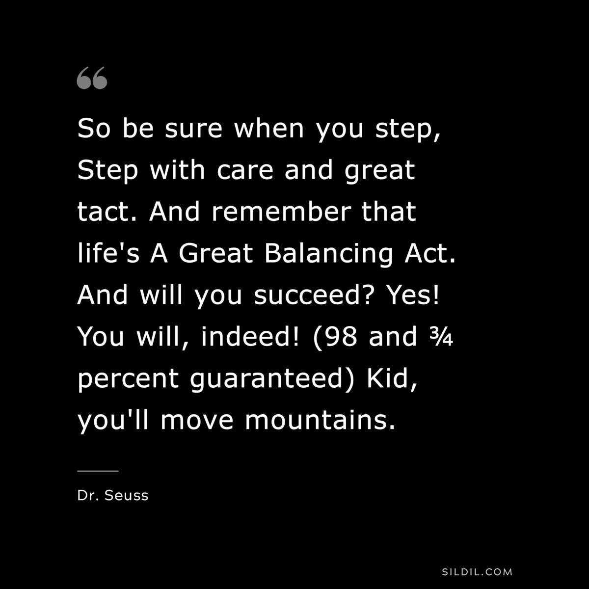 So be sure when you step, Step with care and great tact. And remember that life's A Great Balancing Act. And will you succeed? Yes! You will, indeed! (98 and ¾ percent guaranteed) Kid, you'll move mountains. ― Dr. Seuss