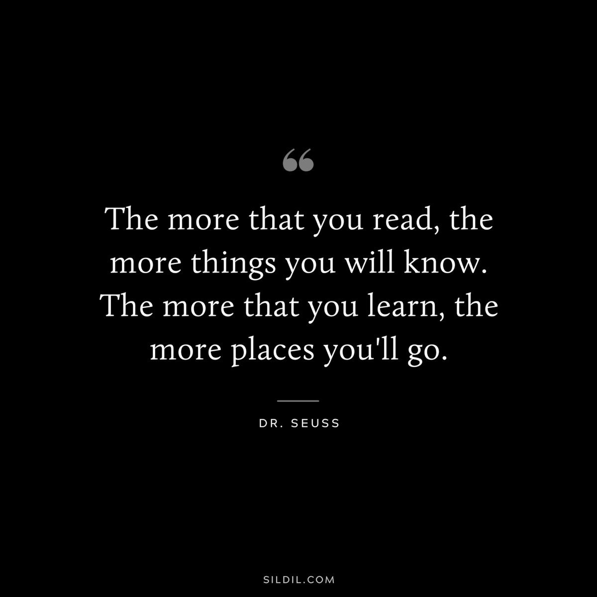 The more that you read, the more things you will know. The more that you learn, the more places you'll go. ― Dr. Seuss