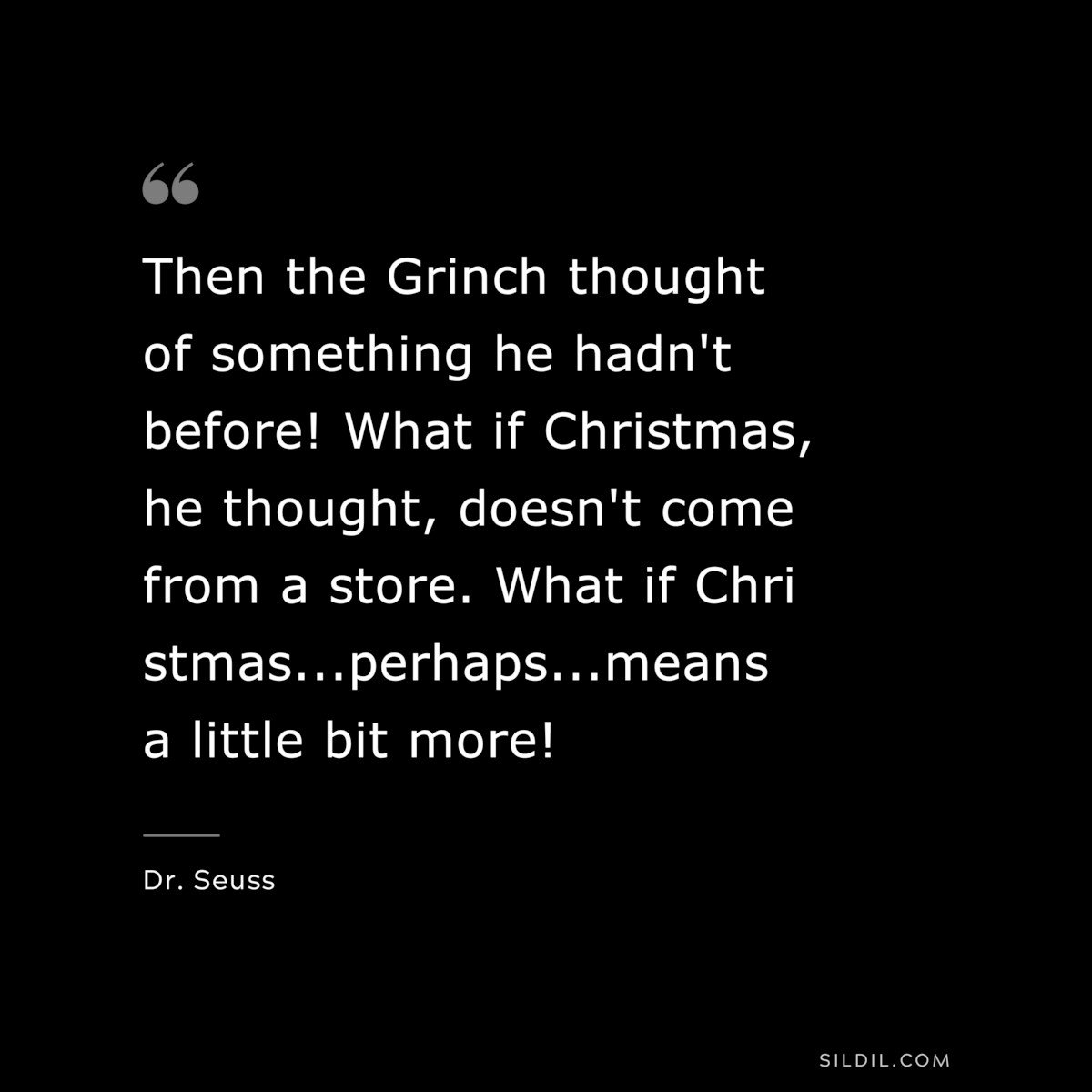 Then the Grinch thought of something he hadn't before! What if Christmas, he thought, doesn't come from a store. What if Christmas...perhaps...means a little bit more! ― Dr. Seuss