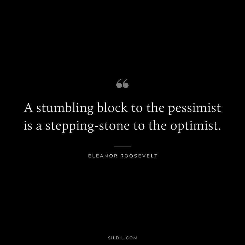 A stumbling-block to the pessimist is a stepping-stone to the optimist. ― Eleanor Roosevelt