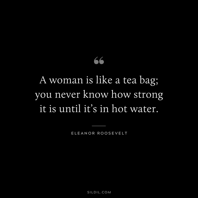 A woman is like a tea bag; you never know how strong it is until it’s in hot water. ― Eleanor Roosevelt