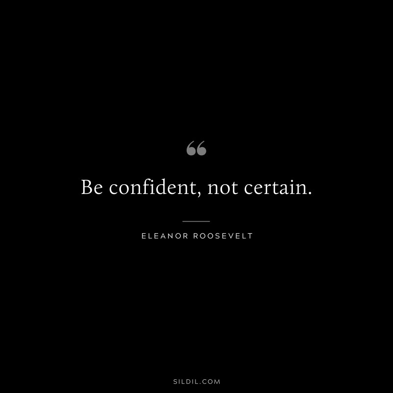 Be confident, not certain. ― Eleanor Roosevelt