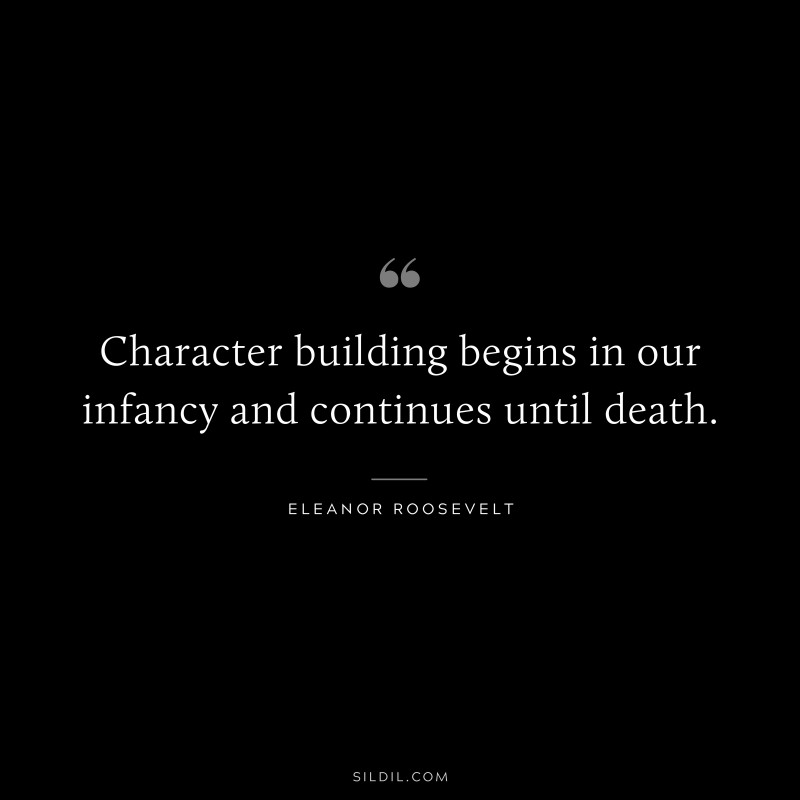 Character building begins in our infancy and continues until death. ― Eleanor Roosevelt