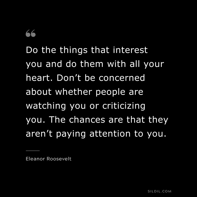 Do the things that interest you and do them with all your heart. Don’t be concerned about whether people are watching you or criticizing you. The chances are that they aren’t paying attention to you. ― Eleanor Roosevelt
