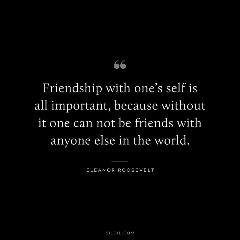 Friendship with one’s self is all important, because without it one can not be friends with anyone else in the world. ― Eleanor Roosevelt
