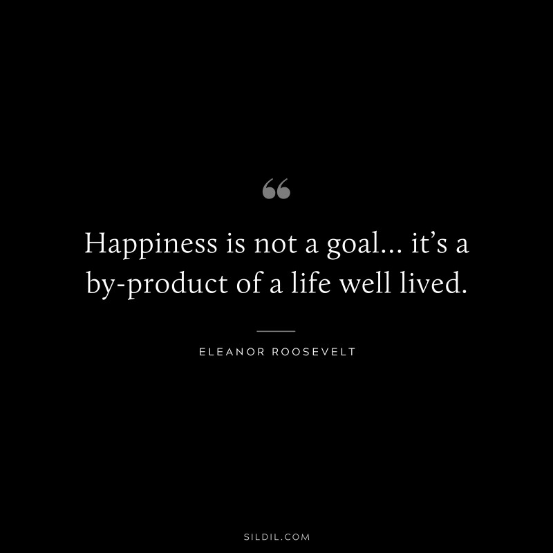 Happiness is not a goal… it’s a by-product of a life well lived. ― Eleanor Roosevelt
