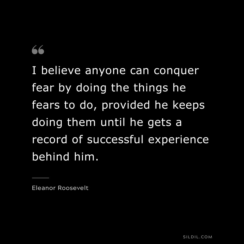 I believe anyone can conquer fear by doing the things he fears to do, provided he keeps doing them until he gets a record of successful experience behind him. ― Eleanor Roosevelt