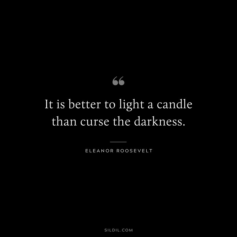 It is better to light a candle than curse the darkness. ― Eleanor Roosevelt