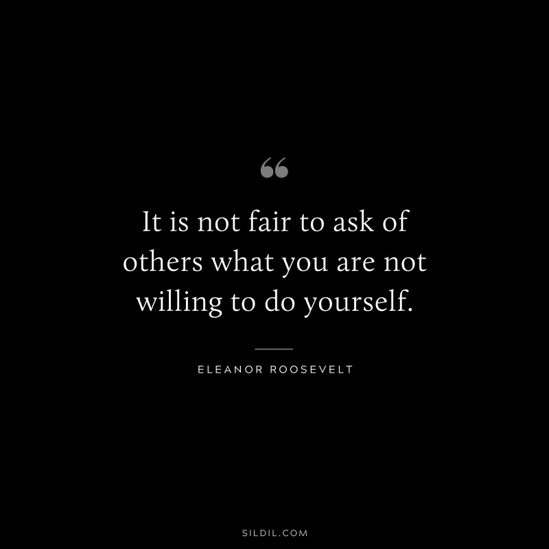 It is not fair to ask of others what you are not willing to do yourself. ― Eleanor Roosevelt