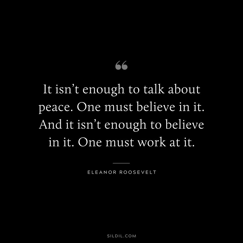 It isn’t enough to talk about peace. One must believe in it. And it isn’t enough to believe in it. One must work at it. ― Eleanor Roosevelt