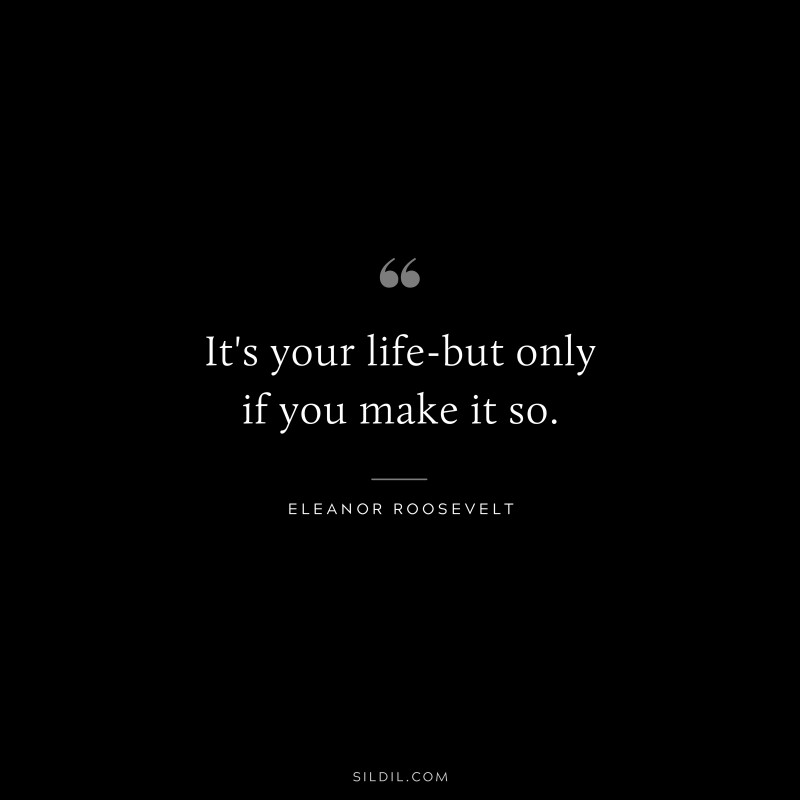 It's your life-but only if you make it so. ― Eleanor Roosevelt