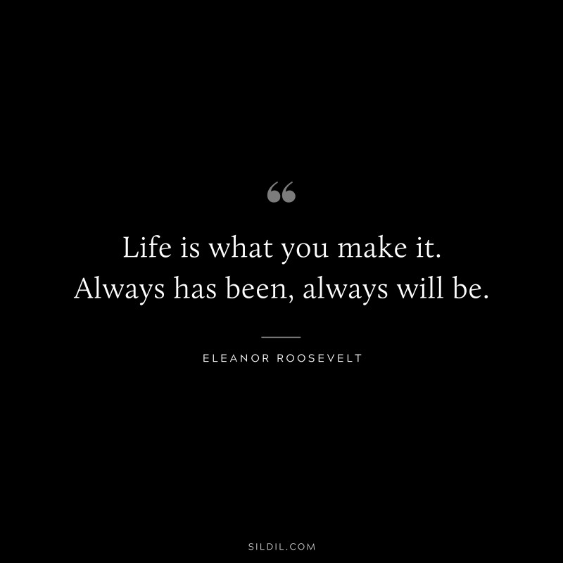 Life is what you make it. Always has been, always will be. ― Eleanor Roosevelt