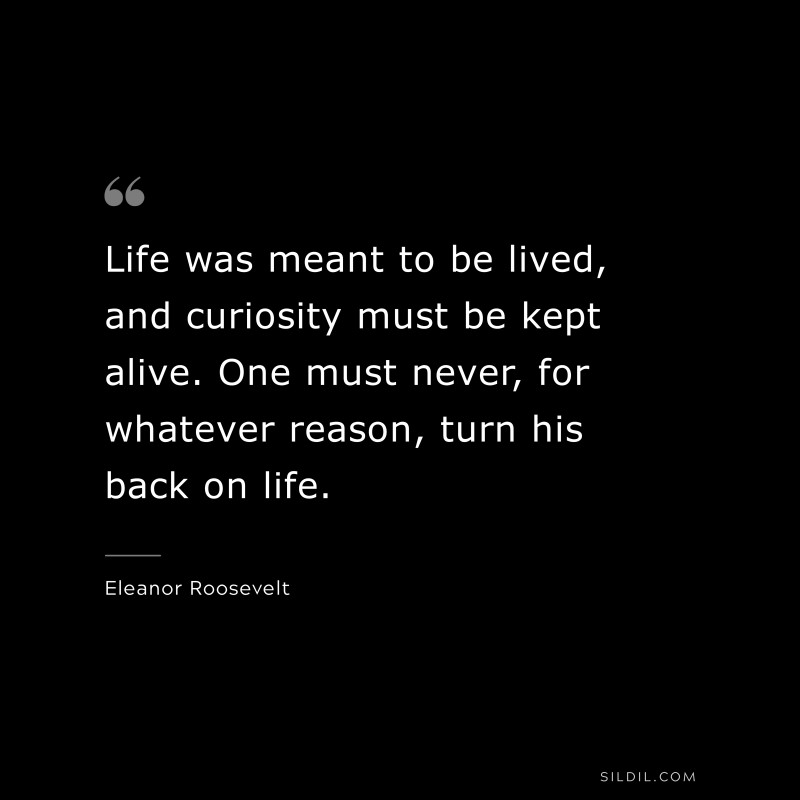 Life was meant to be lived, and curiosity must be kept alive. One must never, for whatever reason, turn his back on life. ― Eleanor Roosevelt
