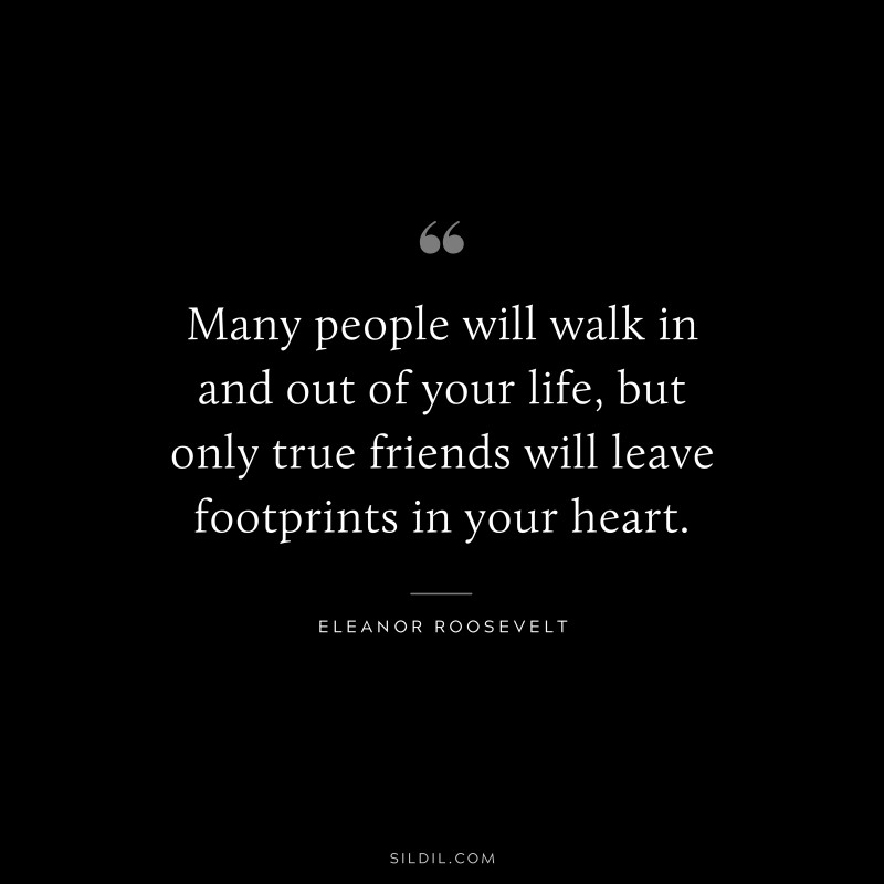 Many people will walk in and out of your life, but only true friends will leave footprints in your heart. ― Eleanor Roosevelt