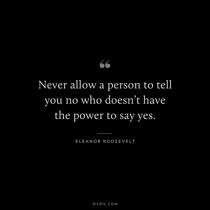 Never allow a person to tell you no who doesn’t have the power to say yes. ― Eleanor Roosevelt