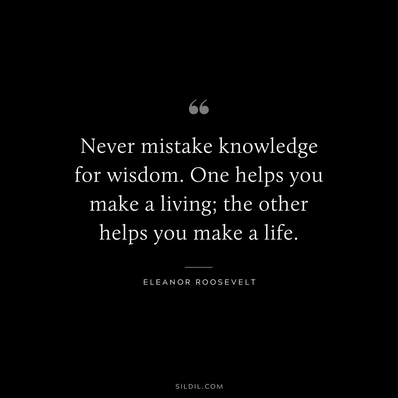 Never mistake knowledge for wisdom. One helps you make a living; the other helps you make a life. ― Eleanor Roosevelt