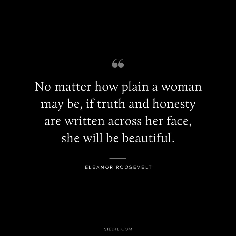 No matter how plain a woman may be, if truth and honesty are written across her face, she will be beautiful. ― Eleanor Roosevelt