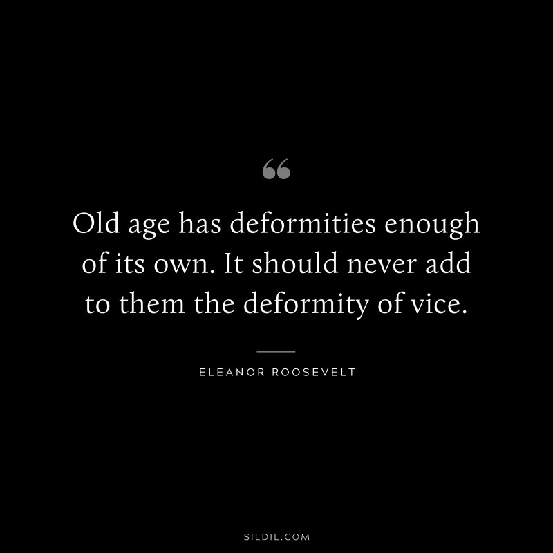 Old age has deformities enough of its own. It should never add to them the deformity of vice. ― Eleanor Roosevelt