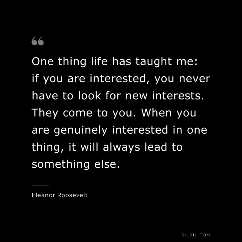 One thing life has taught me: if you are interested, you never have to look for new interests. They come to you. When you are genuinely interested in one thing, it will always lead to something else. ― Eleanor Roosevelt