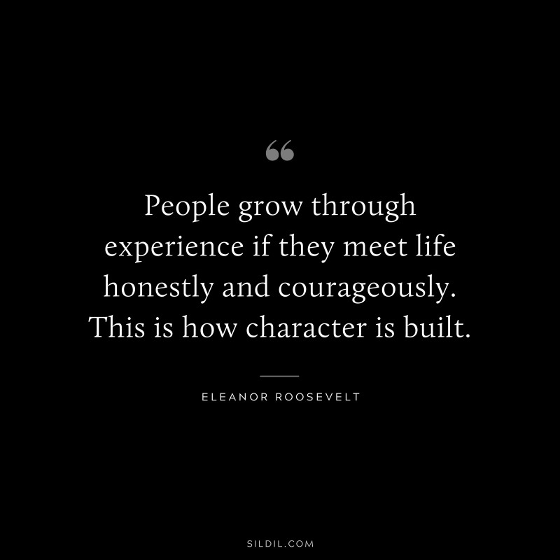 People grow through experience if they meet life honestly and courageously. This is how character is built. ― Eleanor Roosevelt