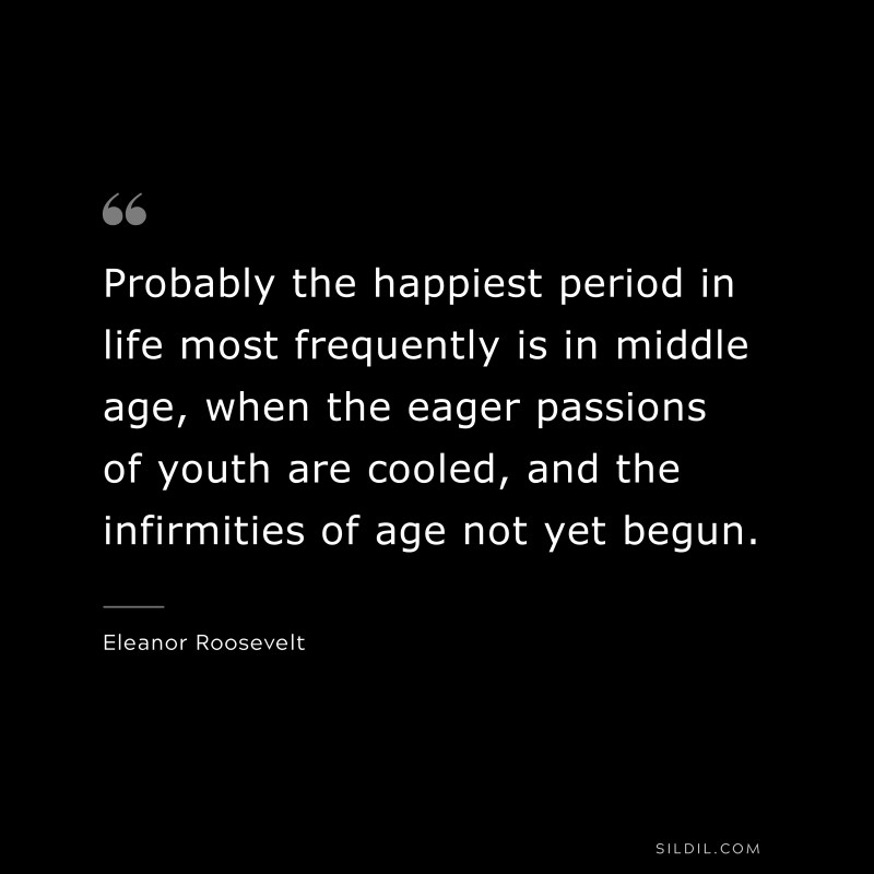Probably the happiest period in life most frequently is in middle age, when the eager passions of youth are cooled, and the infirmities of age not yet begun. ― Eleanor Roosevelt