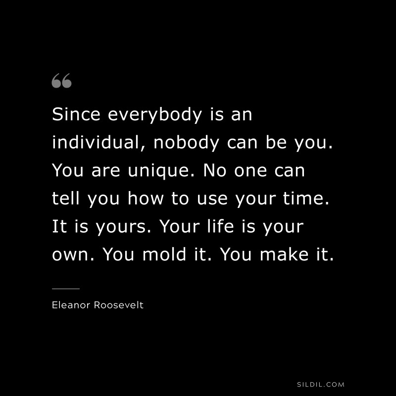 Since everybody is an individual, nobody can be you. You are unique. No one can tell you how to use your time. It is yours. Your life is your own. You mold it. You make it. ― Eleanor Roosevelt