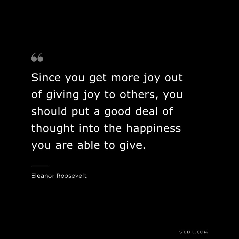 Since you get more joy out of giving joy to others, you should put a good deal of thought into the happiness you are able to give. ― Eleanor Roosevelt