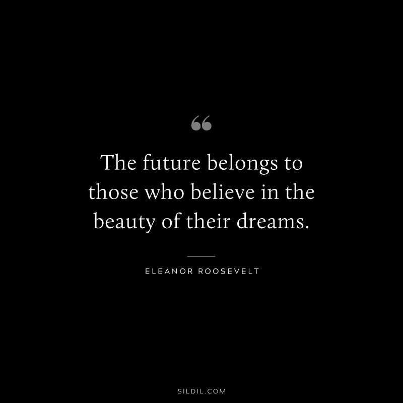 The future belongs to those who believe in the beauty of their dreams. ― Eleanor Roosevelt