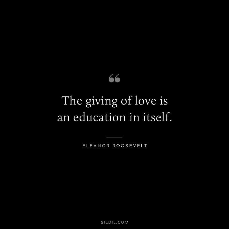 The giving of love is an education in itself. ― Eleanor Roosevelt