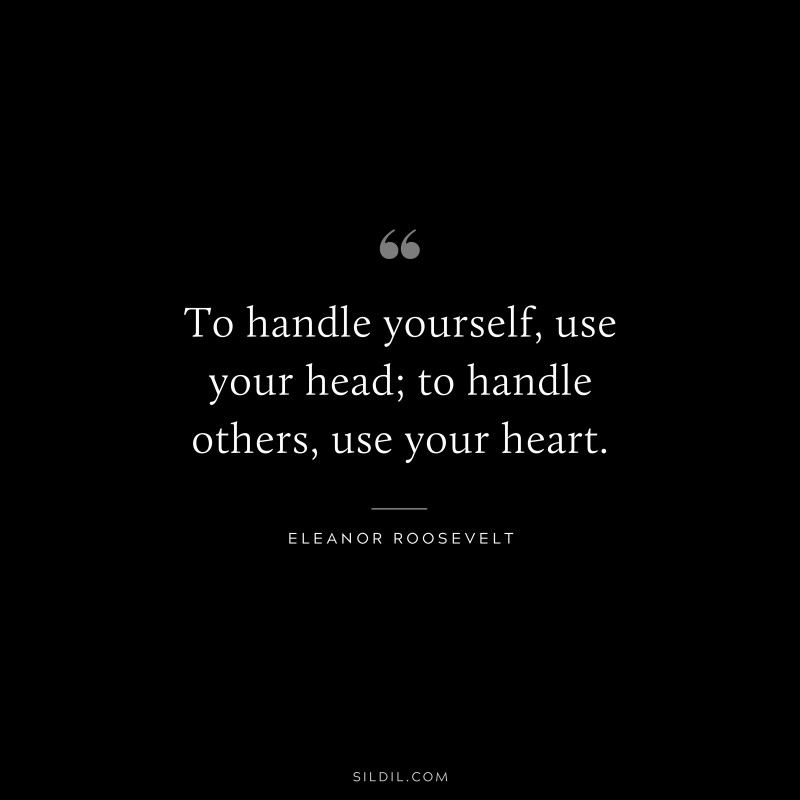 To handle yourself, use your head; to handle others, use your heart. ― Eleanor Roosevelt
