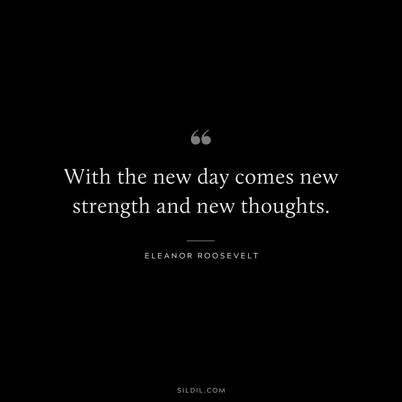 With the new day comes new strength and new thoughts. ― Eleanor Roosevelt