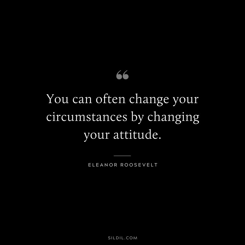 You can often change your circumstances by changing your attitude. ― Eleanor Roosevelt