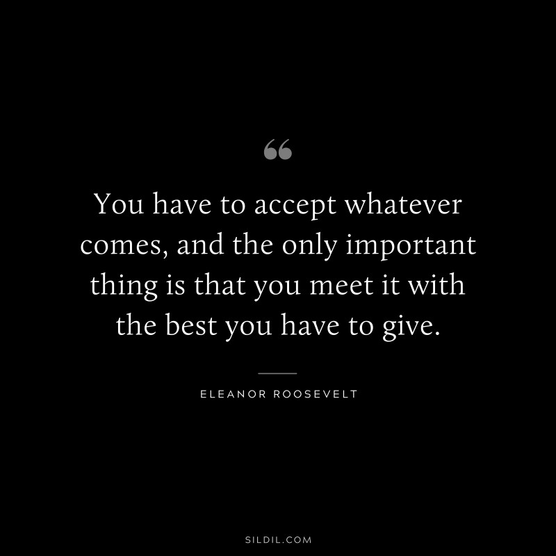 You have to accept whatever comes, and the only important thing is that you meet it with the best you have to give. ― Eleanor Roosevelt