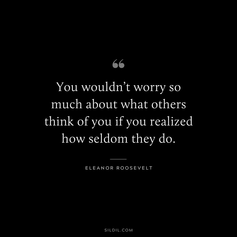 You wouldn’t worry so much about what others think of you if you realized how seldom they do. ― Eleanor Roosevelt