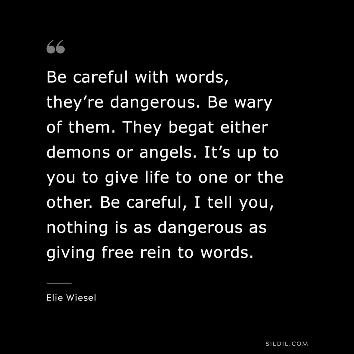 Be careful with words, they’re dangerous. Be wary of them. They begat either demons or angels. It’s up to you to give life to one or the other. Be careful, I tell you, nothing is as dangerous as giving free rein to words. ― Elie Wiesel