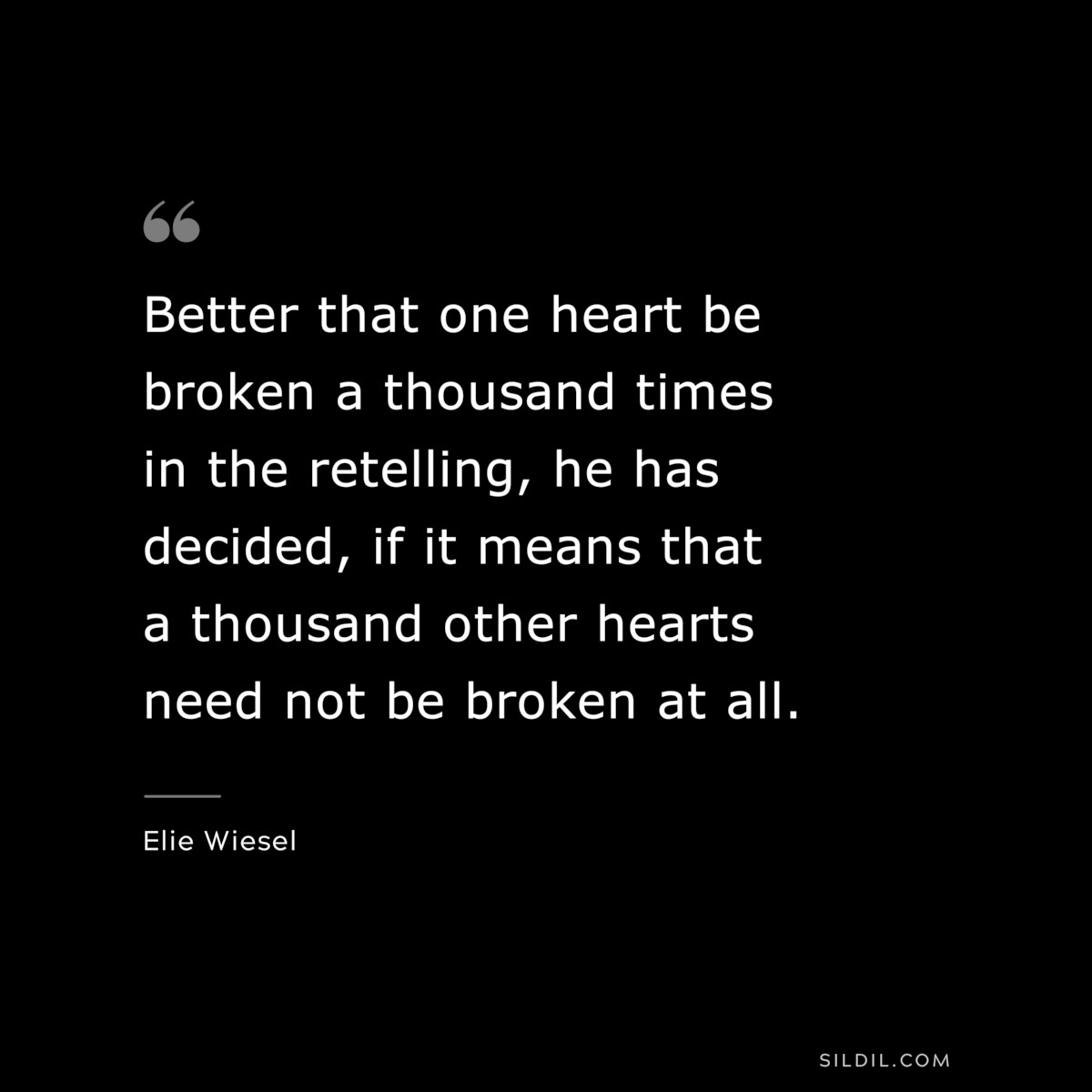 Better that one heart be broken a thousand times in the retelling, he has decided, if it means that a thousand other hearts need not be broken at all. ― Elie Wiesel