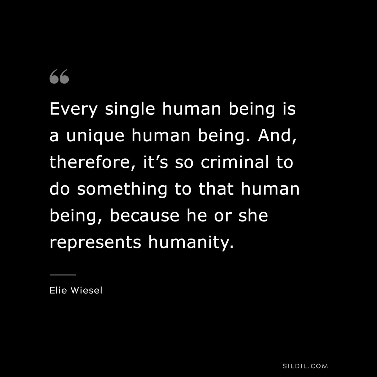 Every single human being is a unique human being. And, therefore, it’s so criminal to do something to that human being, because he or she represents humanity. ― Elie Wiesel